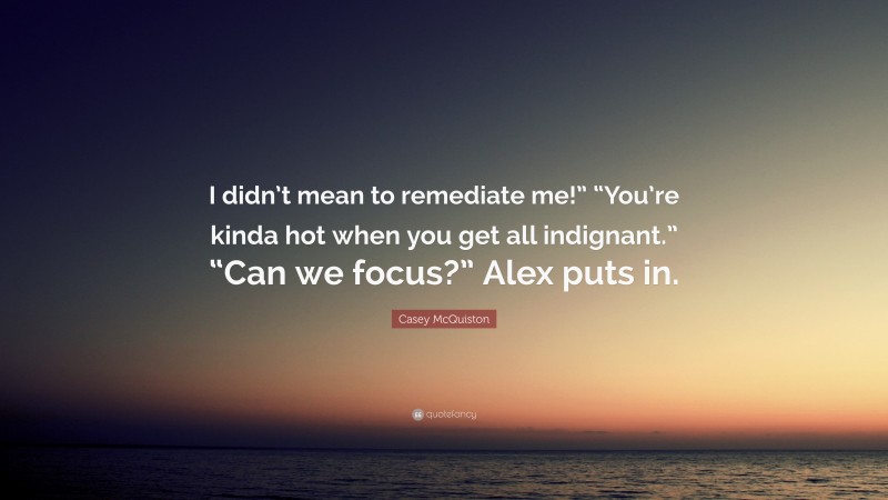 Casey McQuiston Quote: “I didn’t mean to remediate me!” “You’re kinda hot when you get all indignant.” “Can we focus?” Alex puts in.”