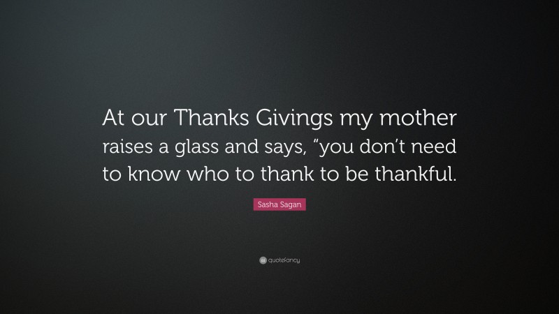 Sasha Sagan Quote: “At our Thanks Givings my mother raises a glass and says, “you don’t need to know who to thank to be thankful.”