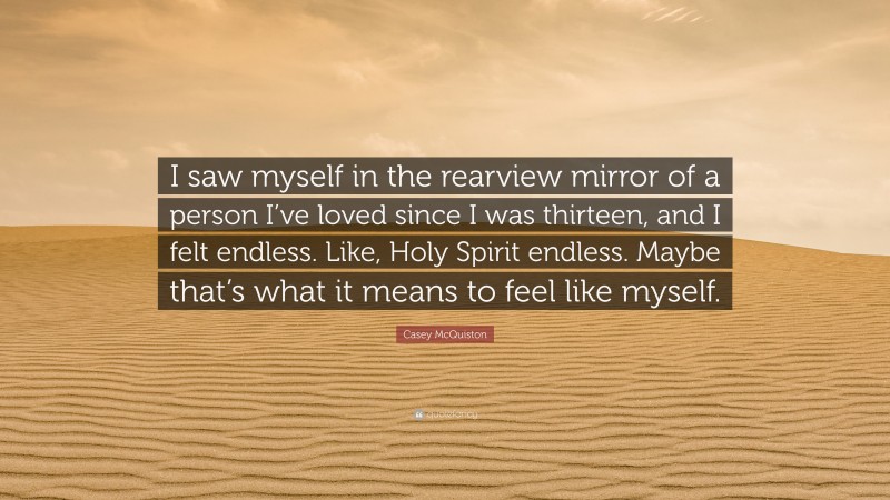 Casey McQuiston Quote: “I saw myself in the rearview mirror of a person I’ve loved since I was thirteen, and I felt endless. Like, Holy Spirit endless. Maybe that’s what it means to feel like myself.”