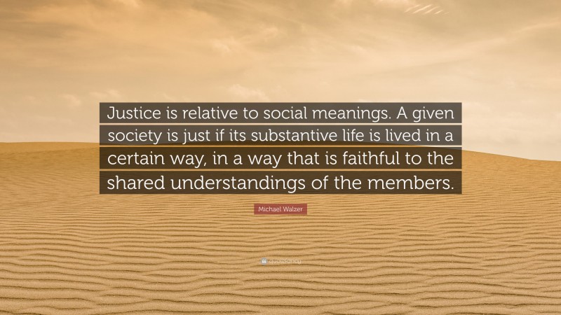 Michael Walzer Quote: “Justice is relative to social meanings. A given society is just if its substantive life is lived in a certain way, in a way that is faithful to the shared understandings of the members.”