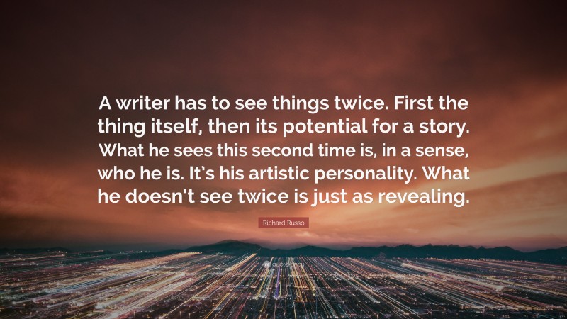 Richard Russo Quote: “A writer has to see things twice. First the thing itself, then its potential for a story. What he sees this second time is, in a sense, who he is. It’s his artistic personality. What he doesn’t see twice is just as revealing.”