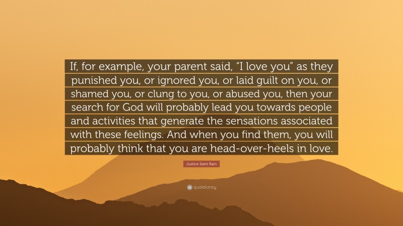 Justice Saint Rain Quote: “If, for example, your parent said, “I love you” as they punished you, or ignored you, or laid guilt on you, or shamed you, or clung to you, or abused you, then your search for God will probably lead you towards people and activities that generate the sensations associated with these feelings. And when you find them, you will probably think that you are head-over-heels in love.”