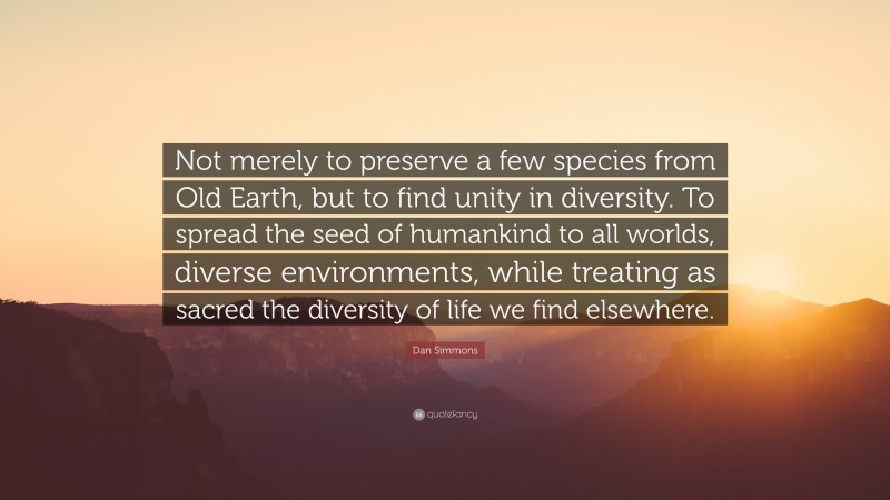 Dan Simmons Quote: “Not merely to preserve a few species from Old Earth, but to find unity in diversity. To spread the seed of humankind to all worlds, diverse environments, while treating as sacred the diversity of life we find elsewhere.”