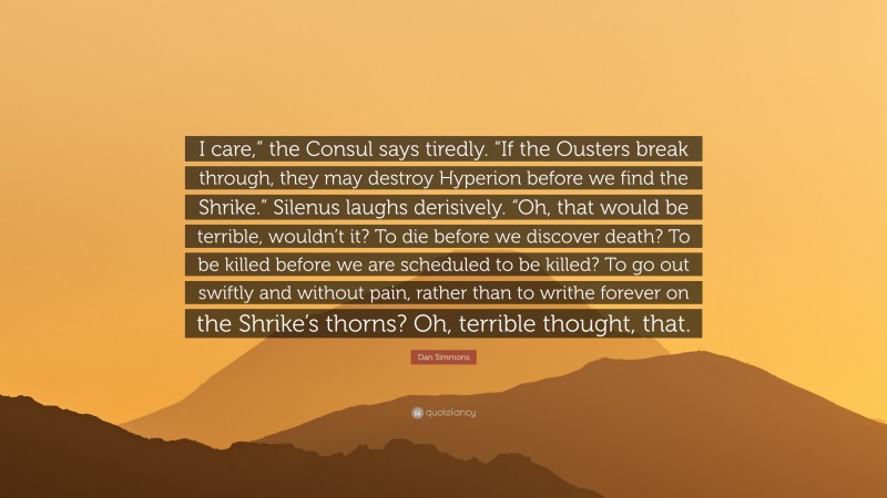 Dan Simmons Quote: “I care,” the Consul says tiredly. “If the Ousters break through, they may destroy Hyperion before we find the Shrike.” Silenus laughs derisively. “Oh, that would be terrible, wouldn’t it? To die before we discover death? To be killed before we are scheduled to be killed? To go out swiftly and without pain, rather than to writhe forever on the Shrike’s thorns? Oh, terrible thought, that.”