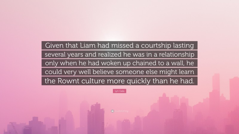 Lyn Gala Quote: “Given that Liam had missed a courtship lasting several years and realized he was in a relationship only when he had woken up chained to a wall, he could very well believe someone else might learn the Rownt culture more quickly than he had.”