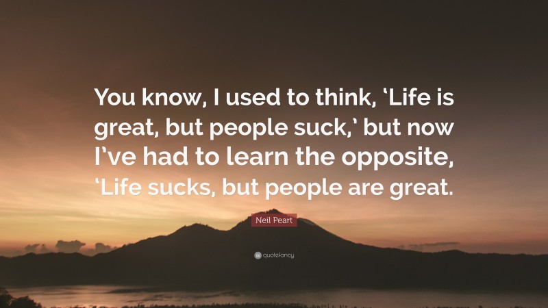 Neil Peart Quote: “You know, I used to think, ‘Life is great, but people suck,’ but now I’ve had to learn the opposite, ‘Life sucks, but people are great.”