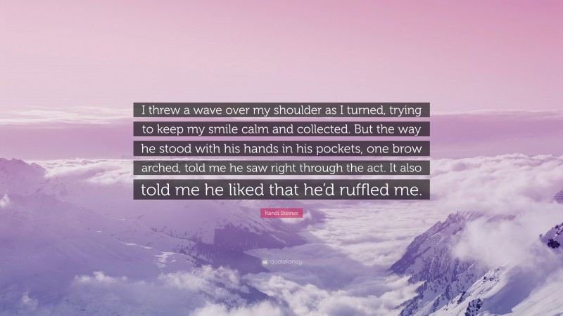 Kandi Steiner Quote: “I threw a wave over my shoulder as I turned, trying to keep my smile calm and collected. But the way he stood with his hands in his pockets, one brow arched, told me he saw right through the act. It also told me he liked that he’d ruffled me.”