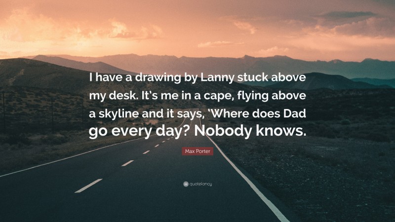 Max Porter Quote: “I have a drawing by Lanny stuck above my desk. It’s me in a cape, flying above a skyline and it says, ‘Where does Dad go every day? Nobody knows.”