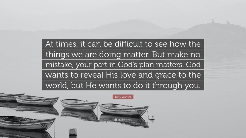 Tony Warrick Quote: “At times, it can be difficult to see how the things we are doing matter. But make no mistake, your part in God’s plan matters. God wants to reveal His love and grace to the world, but He wants to do it through you.”