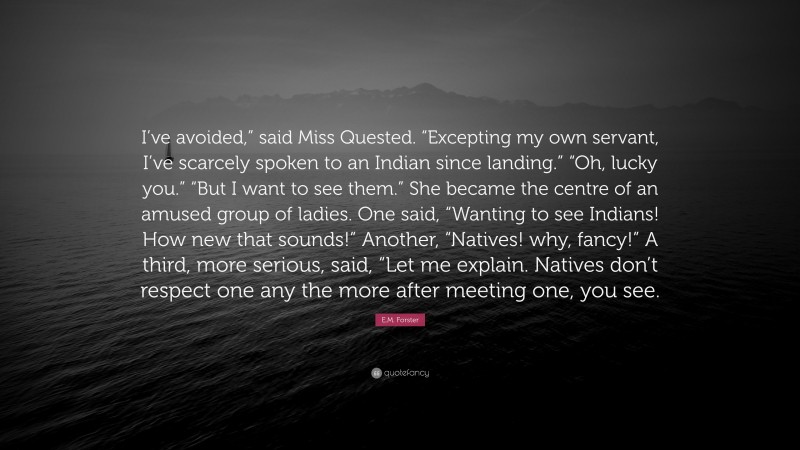 E.M. Forster Quote: “I’ve avoided,” said Miss Quested. “Excepting my own servant, I’ve scarcely spoken to an Indian since landing.” “Oh, lucky you.” “But I want to see them.” She became the centre of an amused group of ladies. One said, “Wanting to see Indians! How new that sounds!” Another, “Natives! why, fancy!” A third, more serious, said, “Let me explain. Natives don’t respect one any the more after meeting one, you see.”