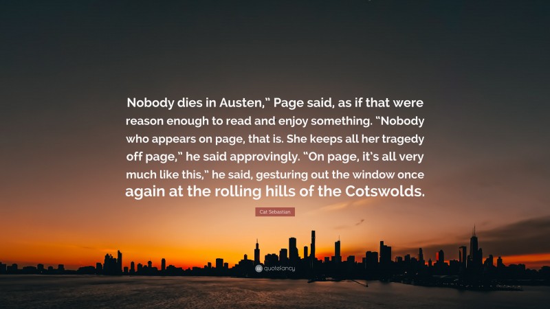 Cat Sebastian Quote: “Nobody dies in Austen,” Page said, as if that were reason enough to read and enjoy something. “Nobody who appears on page, that is. She keeps all her tragedy off page,” he said approvingly. “On page, it’s all very much like this,” he said, gesturing out the window once again at the rolling hills of the Cotswolds.”