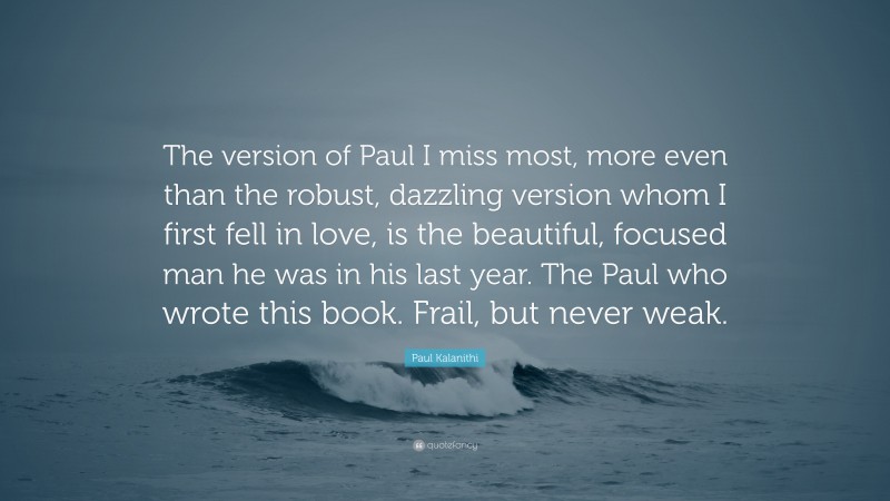 Paul Kalanithi Quote: “The version of Paul I miss most, more even than the robust, dazzling version whom I first fell in love, is the beautiful, focused man he was in his last year. The Paul who wrote this book. Frail, but never weak.”