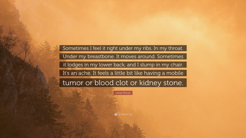 Lionel Shriver Quote: “Sometimes I feel it right under my ribs. In my throat. Under my breastbone. It moves around. Sometimes it lodges in my lower back, and I slump in my chair. It’s an ache. It feels a little bit like having a mobile tumor or blood clot or kidney stone.”