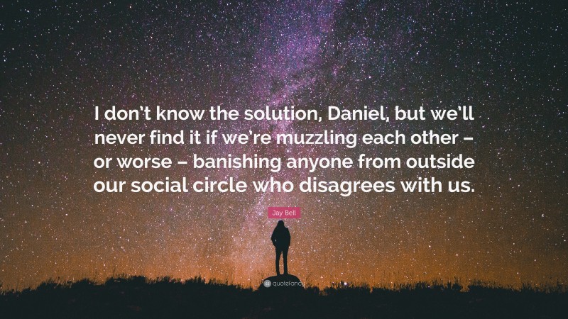 Jay Bell Quote: “I don’t know the solution, Daniel, but we’ll never find it if we’re muzzling each other – or worse – banishing anyone from outside our social circle who disagrees with us.”