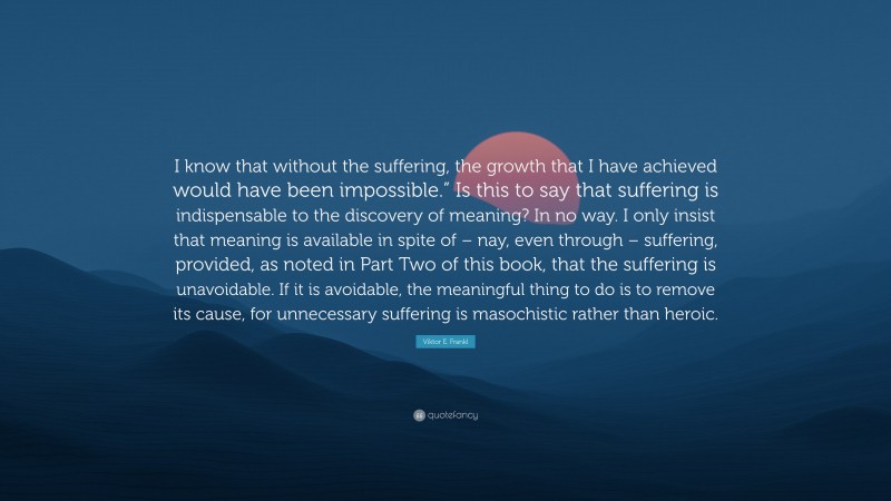 Viktor E. Frankl Quote: “I know that without the suffering, the growth that I have achieved would have been impossible.” Is this to say that suffering is indispensable to the discovery of meaning? In no way. I only insist that meaning is available in spite of – nay, even through – suffering, provided, as noted in Part Two of this book, that the suffering is unavoidable. If it is avoidable, the meaningful thing to do is to remove its cause, for unnecessary suffering is masochistic rather than heroic.”