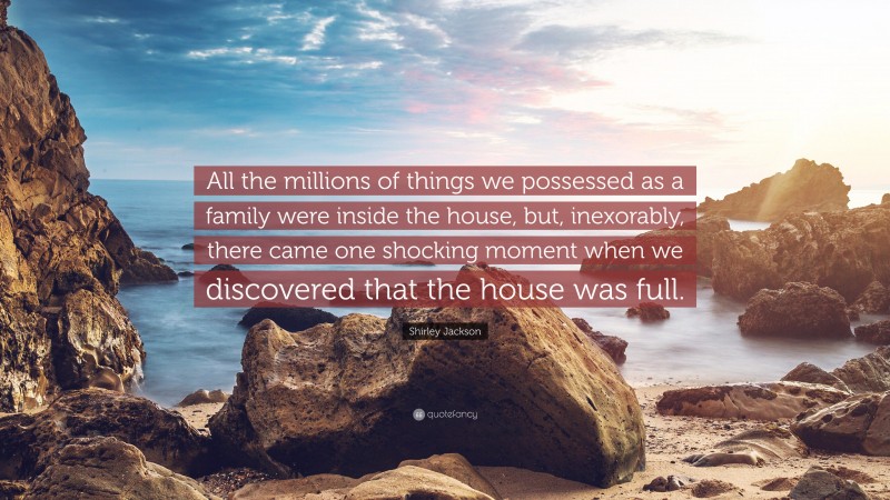 Shirley Jackson Quote: “All the millions of things we possessed as a family were inside the house, but, inexorably, there came one shocking moment when we discovered that the house was full.”