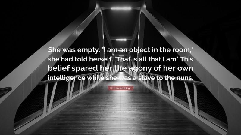 Ottessa Moshfegh Quote: “She was empty. ‘I am an object in the room,’ she had told herself. ‘That is all that I am.’ This belief spared her the agony of her own intelligence while she was a slave to the nuns.”