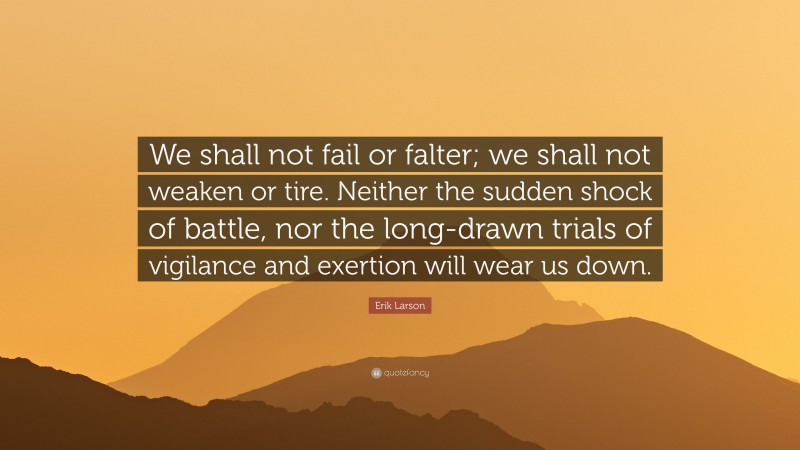 Erik Larson Quote: “We shall not fail or falter; we shall not weaken or tire. Neither the sudden shock of battle, nor the long-drawn trials of vigilance and exertion will wear us down.”