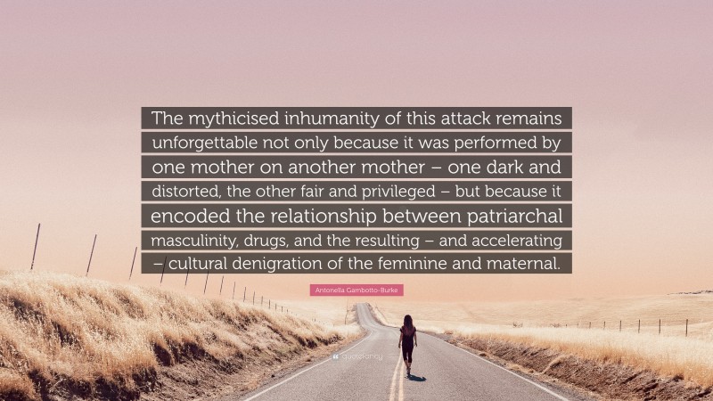 Antonella Gambotto-Burke Quote: “The mythicised inhumanity of this attack remains unforgettable not only because it was performed by one mother on another mother – one dark and distorted, the other fair and privileged – but because it encoded the relationship between patriarchal masculinity, drugs, and the resulting – and accelerating – cultural denigration of the feminine and maternal.”