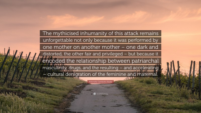 Antonella Gambotto-Burke Quote: “The mythicised inhumanity of this attack remains unforgettable not only because it was performed by one mother on another mother – one dark and distorted, the other fair and privileged – but because it encoded the relationship between patriarchal masculinity, drugs, and the resulting – and accelerating – cultural denigration of the feminine and maternal.”
