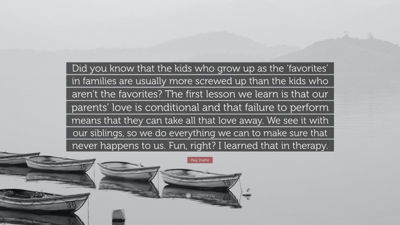 Meg Shaffer Quote: “Did you know that the kids who grow up as the ‘favorites’ in families are usually more screwed up than the kids who aren’t the favorites? The first lesson we learn is that our parents’ love is conditional and that failure to perform means that they can take all that love away. We see it with our siblings, so we do everything we can to make sure that never happens to us. Fun, right? I learned that in therapy.”