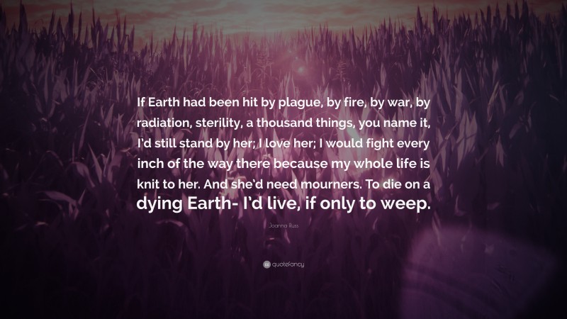 Joanna Russ Quote: “If Earth had been hit by plague, by fire, by war, by radiation, sterility, a thousand things, you name it, I’d still stand by her; I love her; I would fight every inch of the way there because my whole life is knit to her. And she’d need mourners. To die on a dying Earth- I’d live, if only to weep.”