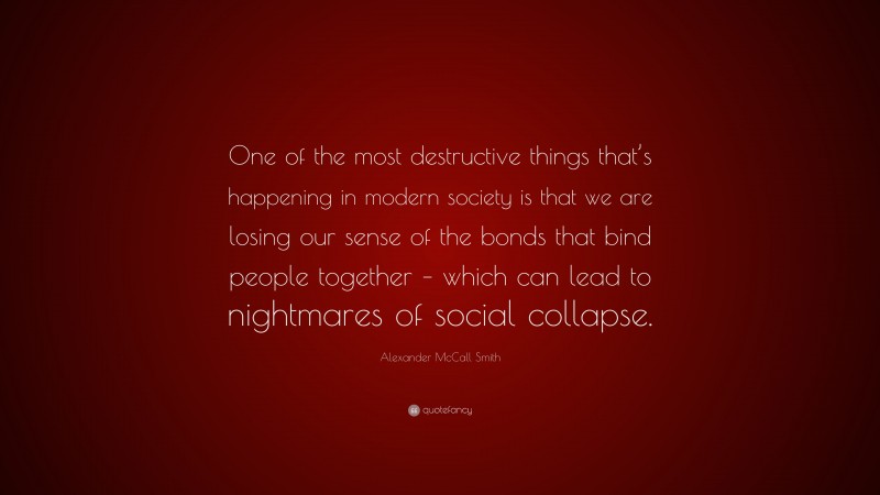 Alexander McCall Smith Quote: “One of the most destructive things that’s happening in modern society is that we are losing our sense of the bonds that bind people together – which can lead to nightmares of social collapse.”