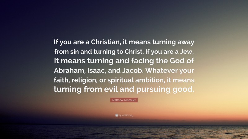 Matthew Lohmeier Quote: “If you are a Christian, it means turning away from sin and turning to Christ. If you are a Jew, it means turning and facing the God of Abraham, Isaac, and Jacob. Whatever your faith, religion, or spiritual ambition, it means turning from evil and pursuing good.”