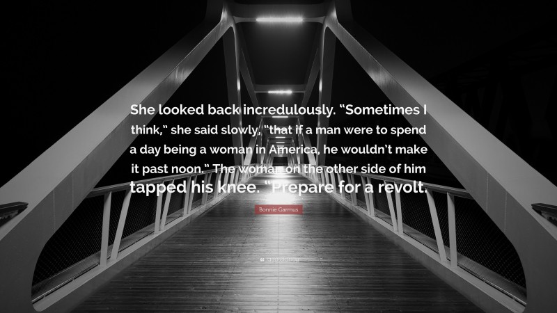 Bonnie Garmus Quote: “She looked back incredulously. “Sometimes I think,” she said slowly, “that if a man were to spend a day being a woman in America, he wouldn’t make it past noon.” The woman on the other side of him tapped his knee. “Prepare for a revolt.”