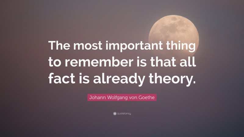 Johann Wolfgang von Goethe Quote: “The most important thing to remember is that all fact is already theory.”