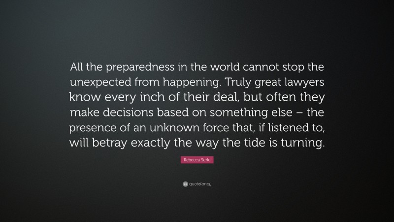Rebecca Serle Quote: “All the preparedness in the world cannot stop the unexpected from happening. Truly great lawyers know every inch of their deal, but often they make decisions based on something else – the presence of an unknown force that, if listened to, will betray exactly the way the tide is turning.”
