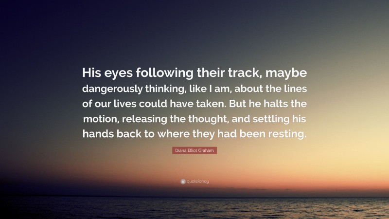 Diana Elliot Graham Quote: “His eyes following their track, maybe dangerously thinking, like I am, about the lines of our lives could have taken. But he halts the motion, releasing the thought, and settling his hands back to where they had been resting.”