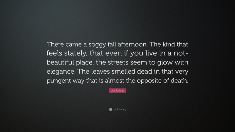 Lisa Taddeo Quote: “There came a soggy fall afternoon. The kind that feels stately, that even if you live in a not-beautiful place, the streets seem to glow with elegance. The leaves smelled dead in that very pungent way that is almost the opposite of death.”