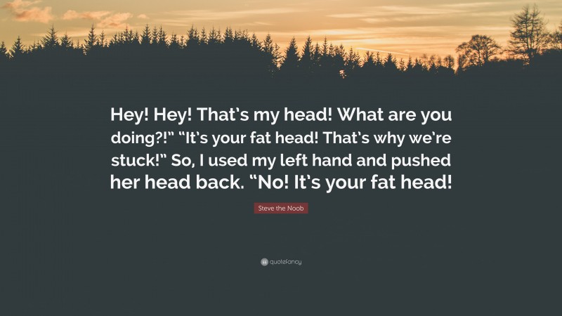 Steve the Noob Quote: “Hey! Hey! That’s my head! What are you doing?!” “It’s your fat head! That’s why we’re stuck!” So, I used my left hand and pushed her head back. “No! It’s your fat head!”