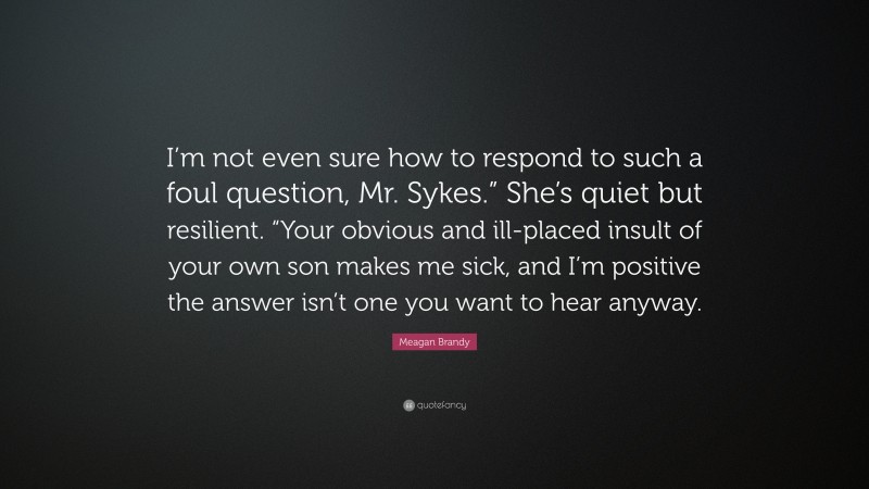 Meagan Brandy Quote: “I’m not even sure how to respond to such a foul question, Mr. Sykes.” She’s quiet but resilient. “Your obvious and ill-placed insult of your own son makes me sick, and I’m positive the answer isn’t one you want to hear anyway.”