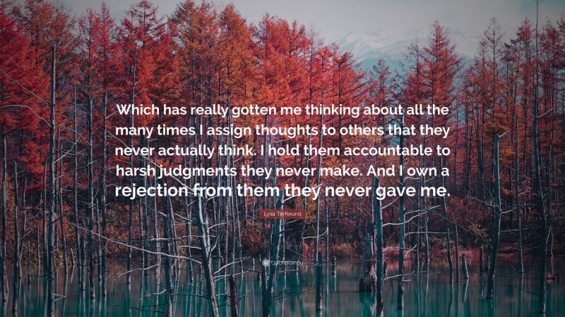 Lysa TerKeurst Quote: “Which has really gotten me thinking about all the many times I assign thoughts to others that they never actually think. I hold them accountable to harsh judgments they never make. And I own a rejection from them they never gave me.”