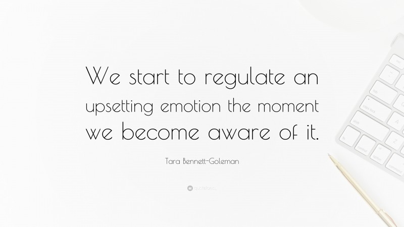 Tara Bennett-Goleman Quote: “We start to regulate an upsetting emotion the moment we become aware of it.”