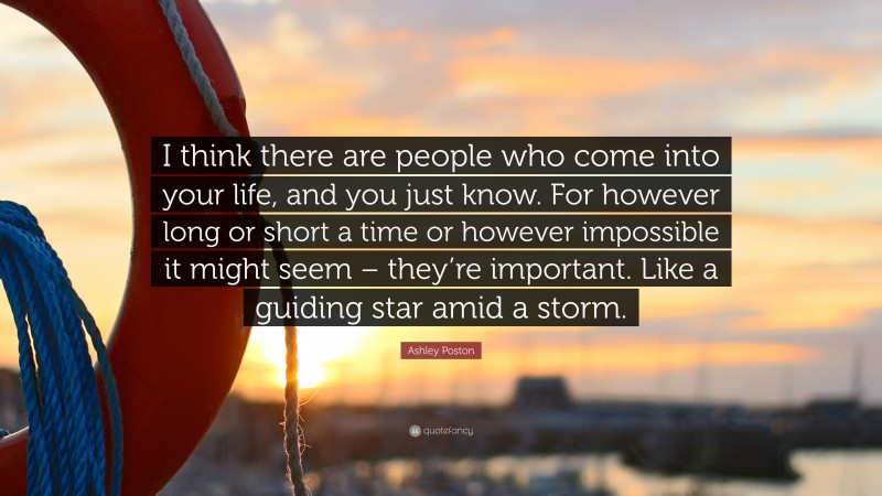 Ashley Poston Quote: “I think there are people who come into your life, and you just know. For however long or short a time or however impossible it might seem – they’re important. Like a guiding star amid a storm.”