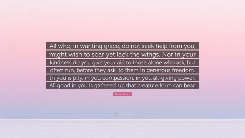 Dante Alighieri Quote: “All who, in wanting grace, do not seek help from you, might wish to soar yet lack the wings. Nor in your kindness do you give your aid to those alone who ask, but often run, before they ask, to them in generous freedom. In you is pity, in you compassion, in you all-giving power. All good in you is gathered up that creature form can bear.”