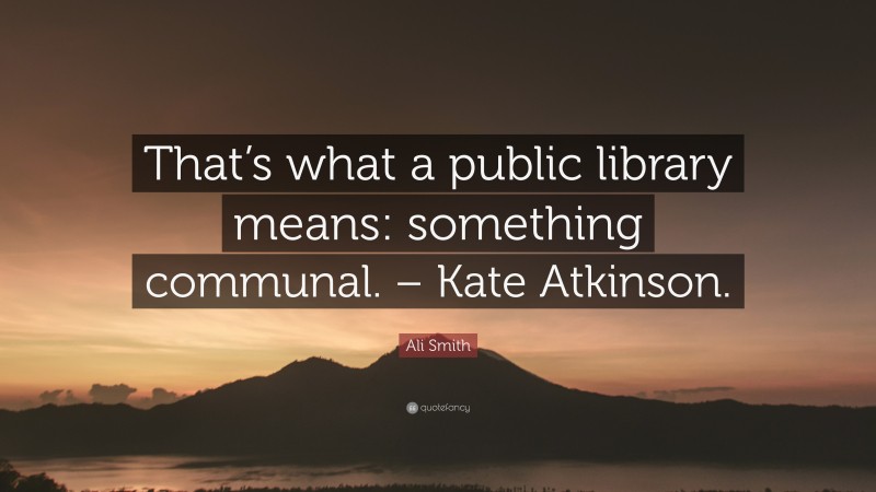 Ali Smith Quote: “That’s what a public library means: something communal. – Kate Atkinson.”