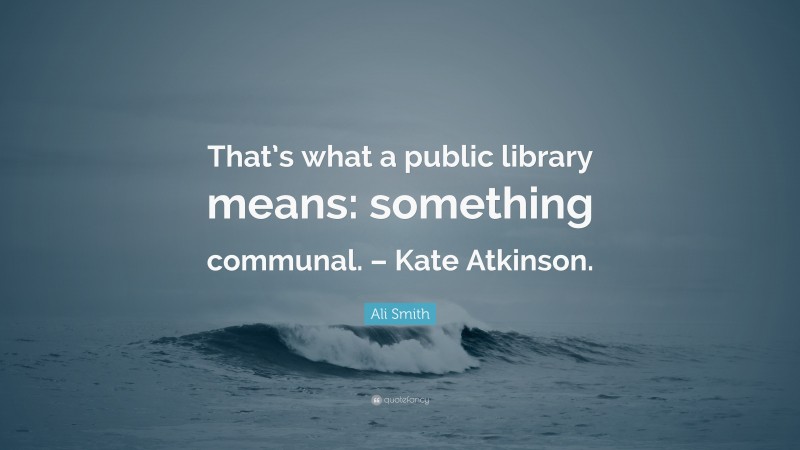 Ali Smith Quote: “That’s what a public library means: something communal. – Kate Atkinson.”