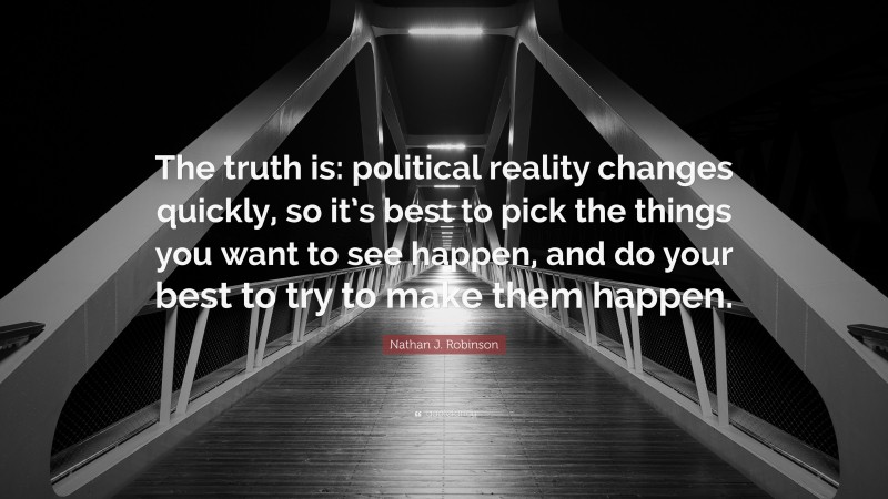 Nathan J. Robinson Quote: “The truth is: political reality changes quickly, so it’s best to pick the things you want to see happen, and do your best to try to make them happen.”