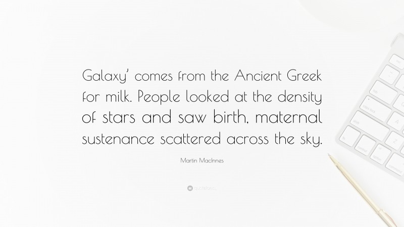 Martin MacInnes Quote: “Galaxy’ comes from the Ancient Greek for milk. People looked at the density of stars and saw birth, maternal sustenance scattered across the sky.”