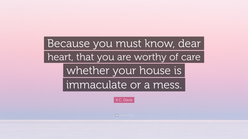 K.C. Davis Quote: “Because you must know, dear heart, that you are worthy of care whether your house is immaculate or a mess.”