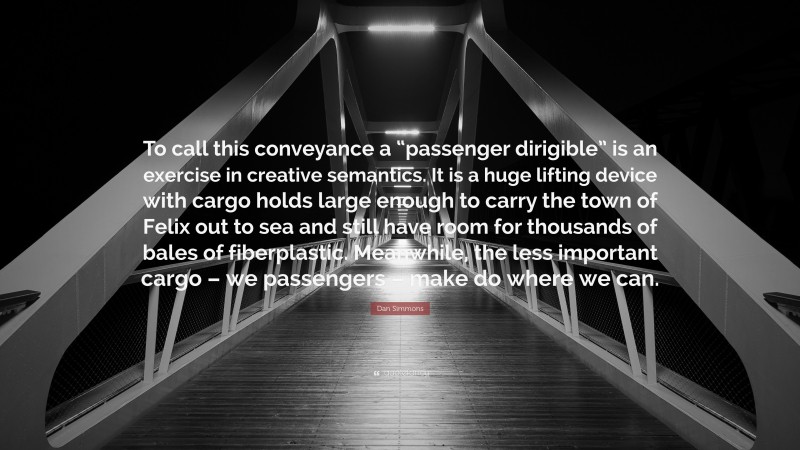 Dan Simmons Quote: “To call this conveyance a “passenger dirigible” is an exercise in creative semantics. It is a huge lifting device with cargo holds large enough to carry the town of Felix out to sea and still have room for thousands of bales of fiberplastic. Meanwhile, the less important cargo – we passengers – make do where we can.”