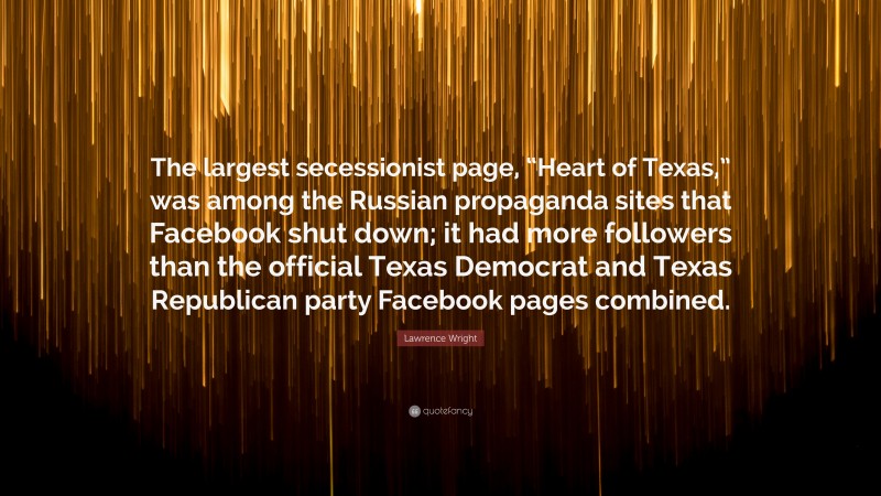 Lawrence Wright Quote: “The largest secessionist page, “Heart of Texas,” was among the Russian propaganda sites that Facebook shut down; it had more followers than the official Texas Democrat and Texas Republican party Facebook pages combined.”