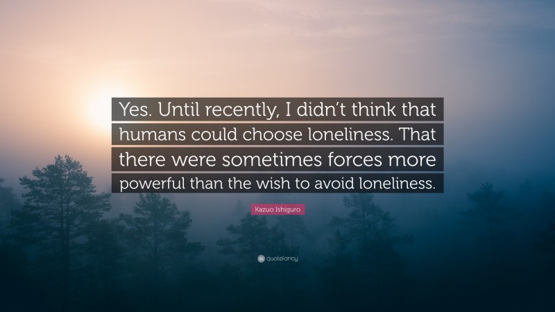 Kazuo Ishiguro Quote: “Yes. Until recently, I didn’t think that humans could choose loneliness. That there were sometimes forces more powerful than the wish to avoid loneliness.”
