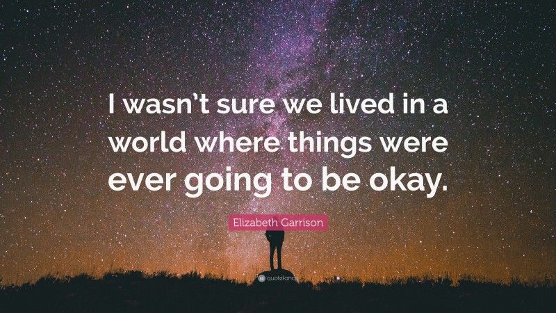 Elizabeth Garrison Quote: “I wasn’t sure we lived in a world where things were ever going to be okay.”