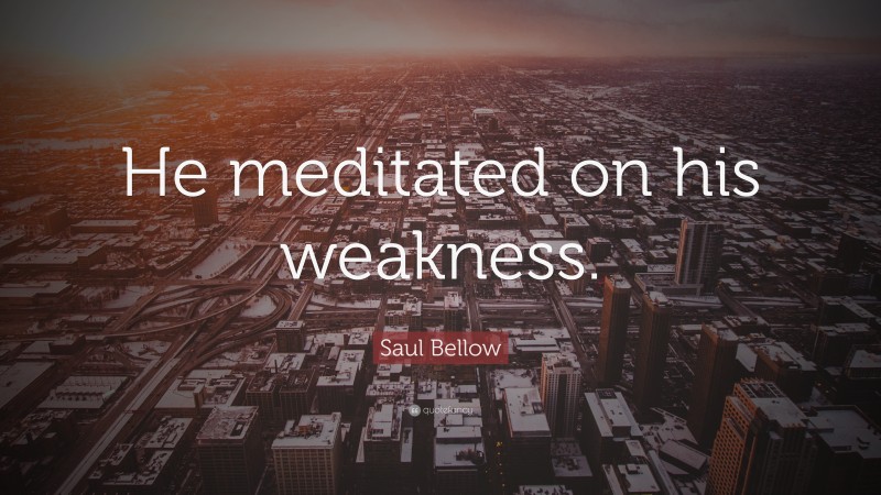 Saul Bellow Quote: “He meditated on his weakness.”