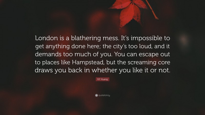 R.F. Kuang Quote: “London is a blathering mess. It’s impossible to get anything done here; the city’s too loud, and it demands too much of you. You can escape out to places like Hampstead, but the screaming core draws you back in whether you like it or not.”